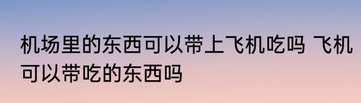 机场里的东西可以带上飞机吃吗 飞机可以带吃的东西吗