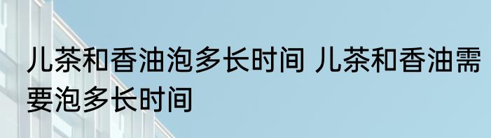 儿茶和香油泡多长时间 儿茶和香油需要泡多长时间