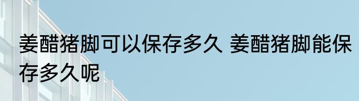 姜醋猪脚可以保存多久 姜醋猪脚能保存多久呢