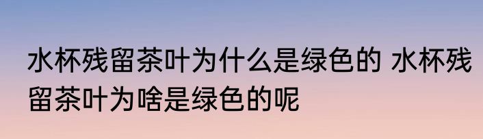 水杯残留茶叶为什么是绿色的 水杯残留茶叶为啥是绿色的呢