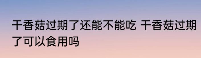 干香菇过期了还能不能吃 干香菇过期了可以食用吗