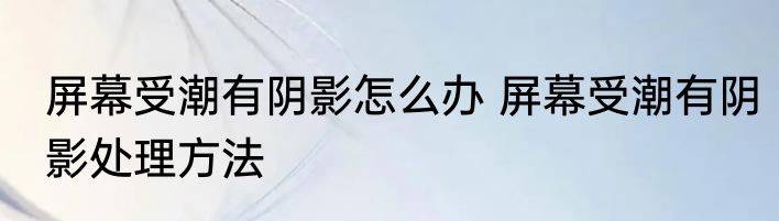 屏幕受潮有阴影怎么办 屏幕受潮有阴影处理方法