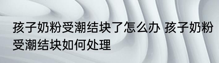 孩子奶粉受潮结块了怎么办 孩子奶粉受潮结块如何处理