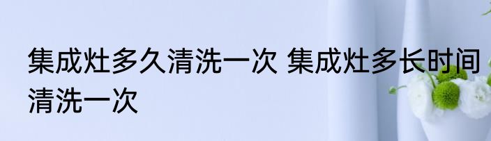集成灶多久清洗一次 集成灶多长时间清洗一次