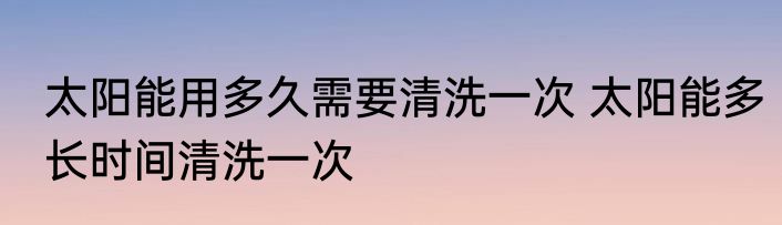 太阳能用多久需要清洗一次 太阳能多长时间清洗一次