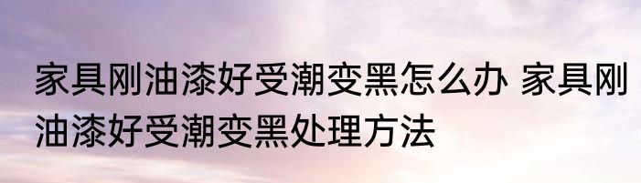 家具刚油漆好受潮变黑怎么办 家具刚油漆好受潮变黑处理方法