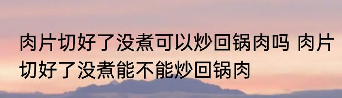 肉片切好了没煮可以炒回锅肉吗 肉片切好了没煮能不能炒回锅肉