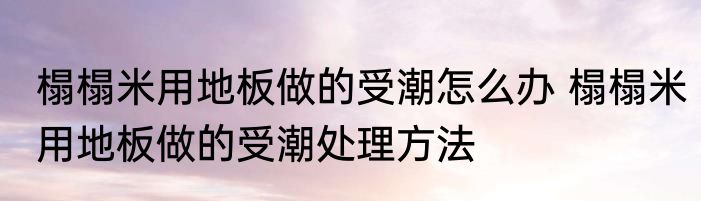 榻榻米用地板做的受潮怎么办 榻榻米用地板做的受潮处理方法