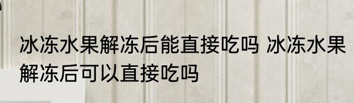 冰冻水果解冻后能直接吃吗 冰冻水果解冻后可以直接吃吗
