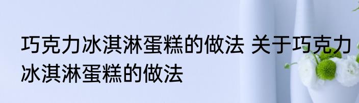 巧克力冰淇淋蛋糕的做法 关于巧克力冰淇淋蛋糕的做法