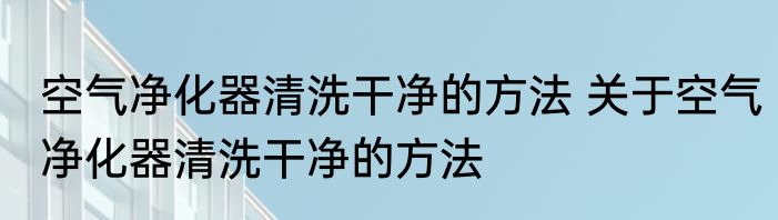 空气净化器清洗干净的方法 关于空气净化器清洗干净的方法