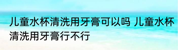 儿童水杯清洗用牙膏可以吗 儿童水杯清洗用牙膏行不行