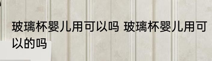 玻璃杯婴儿用可以吗 玻璃杯婴儿用可以的吗