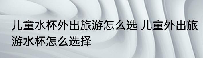 儿童水杯外出旅游怎么选 儿童外出旅游水杯怎么选择
