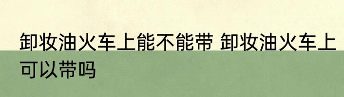 卸妆油火车上能不能带 卸妆油火车上可以带吗