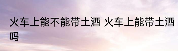 火车上能不能带土酒 火车上能带土酒吗