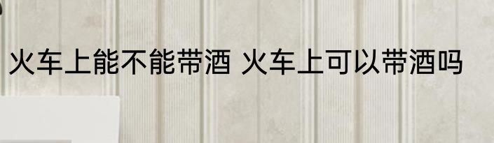 火车上能不能带酒 火车上可以带酒吗