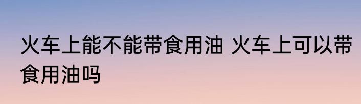 火车上能不能带食用油 火车上可以带食用油吗