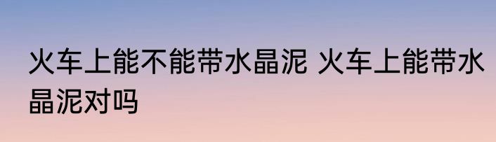 火车上能不能带水晶泥 火车上能带水晶泥对吗