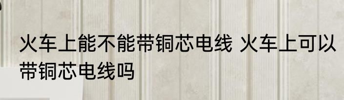 火车上能不能带铜芯电线 火车上可以带铜芯电线吗