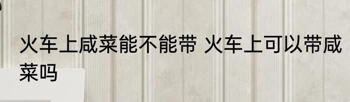 火车上咸菜能不能带 火车上可以带咸菜吗