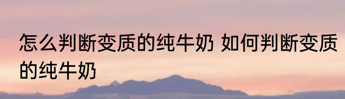 怎么判断变质的纯牛奶 如何判断变质的纯牛奶
