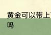 黄金可以带上飞机吗 黄金能带上飞机吗
