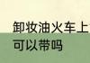 卸妆油火车上能不能带 卸妆油火车上可以带吗