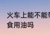火车上能不能带食用油 火车上可以带食用油吗