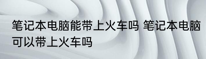 笔记本电脑能带上火车吗 笔记本电脑可以带上火车吗