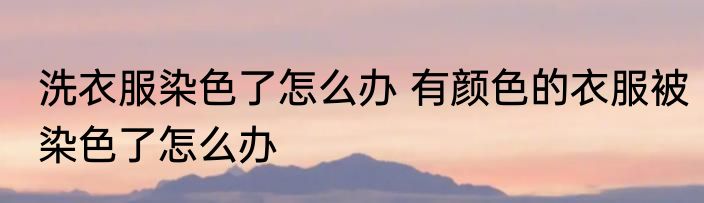 洗衣服染色了怎么办 有颜色的衣服被染色了怎么办
