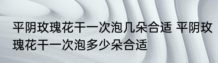 平阴玫瑰花干一次泡几朵合适 平阴玫瑰花干一次泡多少朵合适