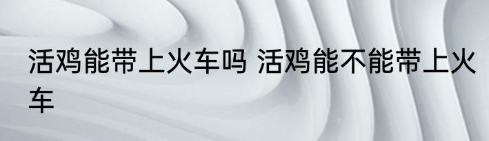 活鸡能带上火车吗 活鸡能不能带上火车