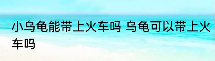 小乌龟能带上火车吗 乌龟可以带上火车吗