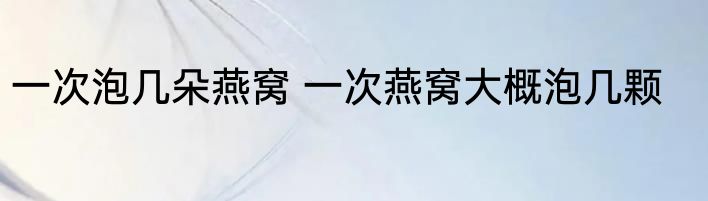 一次泡几朵燕窝 一次燕窝大概泡几颗