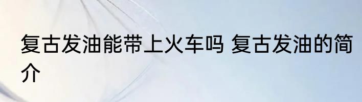复古发油能带上火车吗 复古发油的简介