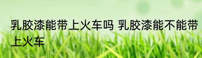 乳胶漆能带上火车吗 乳胶漆能不能带上火车