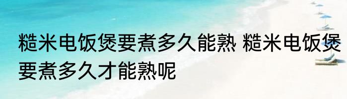 糙米电饭煲要煮多久能熟 糙米电饭煲要煮多久才能熟呢