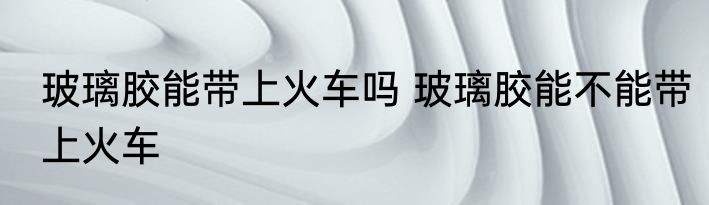 玻璃胶能带上火车吗 玻璃胶能不能带上火车