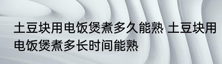 土豆块用电饭煲煮多久能熟 土豆块用电饭煲煮多长时间能熟