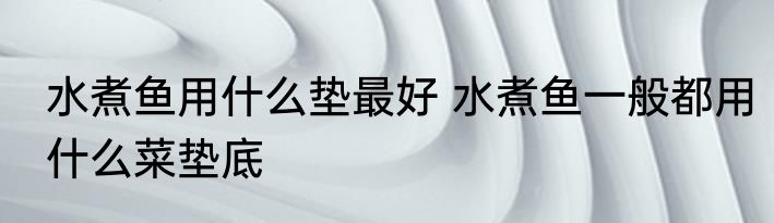 水煮鱼用什么垫最好 水煮鱼一般都用什么菜垫底