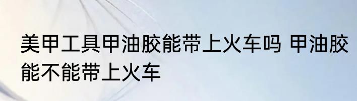 美甲工具甲油胶能带上火车吗 甲油胶能不能带上火车
