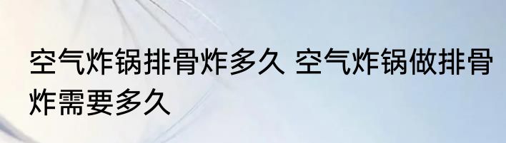 空气炸锅排骨炸多久 空气炸锅做排骨炸需要多久
