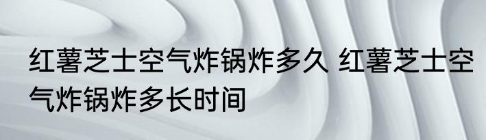 红薯芝士空气炸锅炸多久 红薯芝士空气炸锅炸多长时间