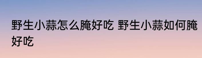 野生小蒜怎么腌好吃 野生小蒜如何腌好吃