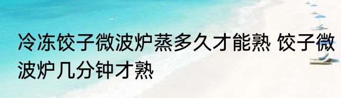 冷冻饺子微波炉蒸多久才能熟 饺子微波炉几分钟才熟