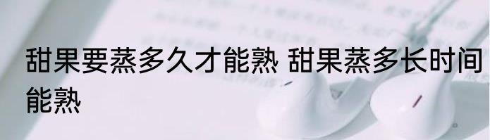 甜果要蒸多久才能熟 甜果蒸多长时间能熟