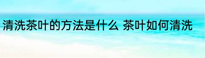 清洗茶叶的方法是什么 茶叶如何清洗