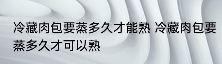冷藏肉包要蒸多久才能熟 冷藏肉包要蒸多久才可以熟