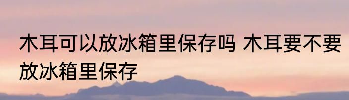 木耳可以放冰箱里保存吗 木耳要不要放冰箱里保存